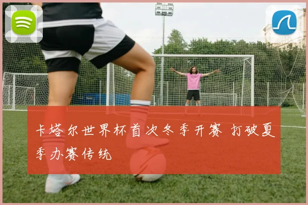卡塔尔世界杯首次冬季开赛 打破夏季办赛传统