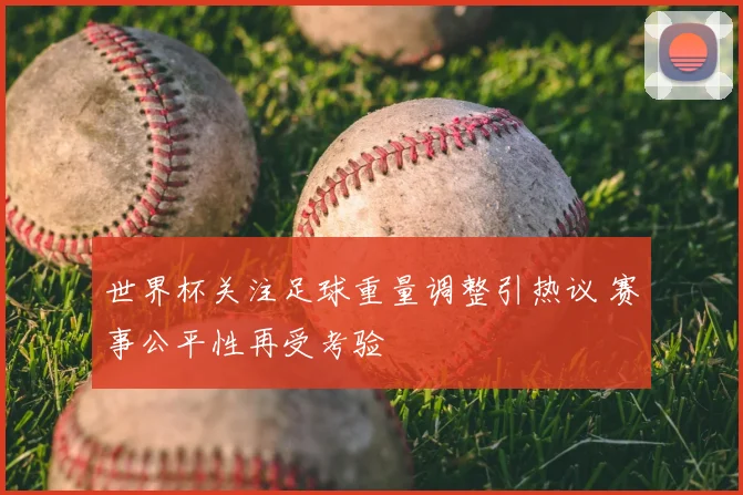 世界杯关注足球重量调整引热议 赛事公平性再受考验