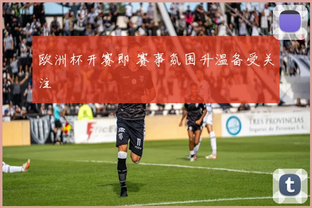 欧洲杯开赛即 赛事氛围升温备受关注