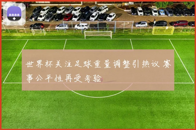 世界杯关注足球重量调整引热议 赛事公平性再受考验