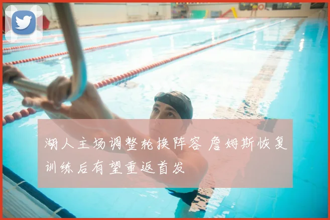 湖人主场调整轮换阵容 詹姆斯恢复训练后有望重返首发