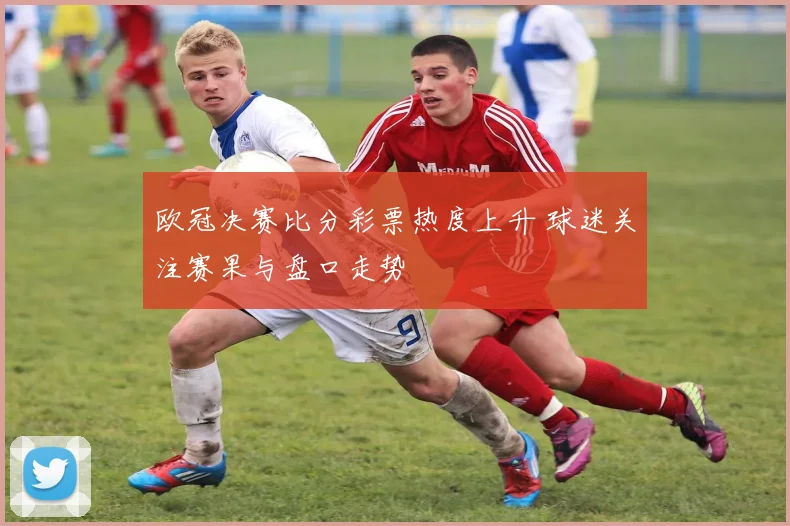 欧冠决赛比分彩票热度上升 球迷关注赛果与盘口走势