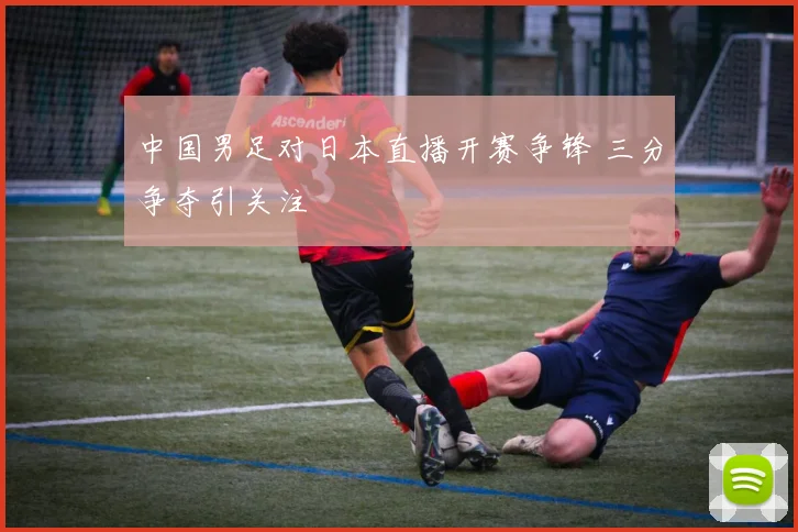 中国男足对日本直播开赛争锋 三分争夺引关注