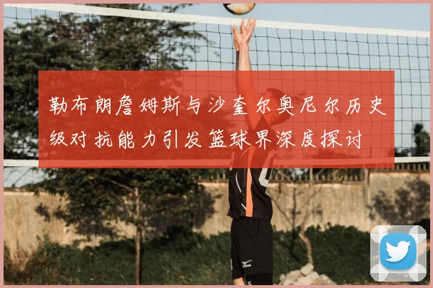 勒布朗詹姆斯与沙奎尔奥尼尔历史级对抗能力引发篮球界深度探讨