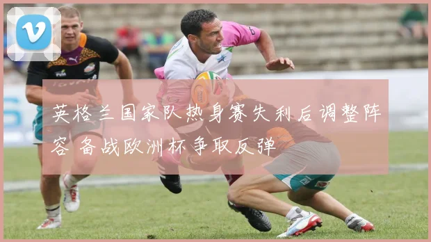 英格兰国家队热身赛失利后调整阵容 备战欧洲杯争取反弹