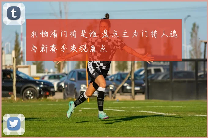 利物浦门将是谁 盘点主力门将人选与新赛季表现看点