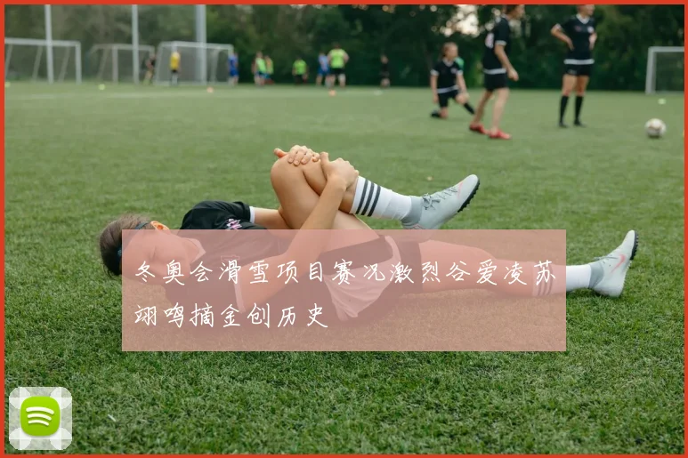 冬奥会滑雪项目赛况激烈谷爱凌苏翊鸣摘金创历史