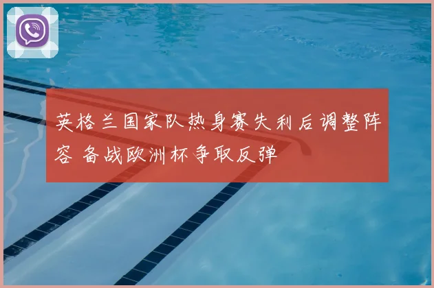 英格兰国家队热身赛失利后调整阵容 备战欧洲杯争取反弹