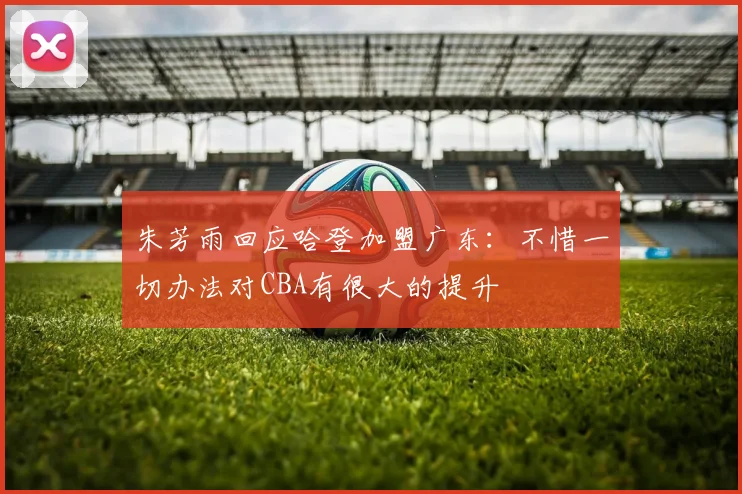 朱芳雨回应哈登加盟广东:不惜一切办法对CBA有很大的提升