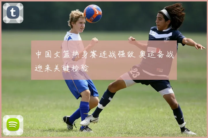 中国女篮热身赛连战强敌 奥运备战迎来关键检验