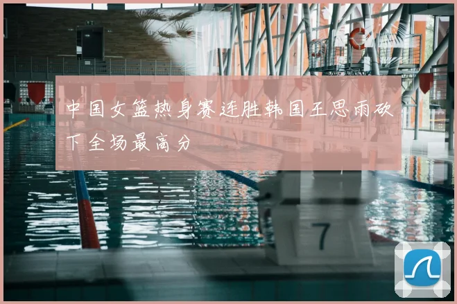 中国女篮热身赛连胜韩国王思雨砍下全场最高分