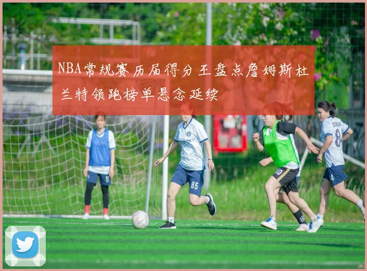 NBA常规赛历届得分王盘点詹姆斯杜兰特领跑榜单悬念延续