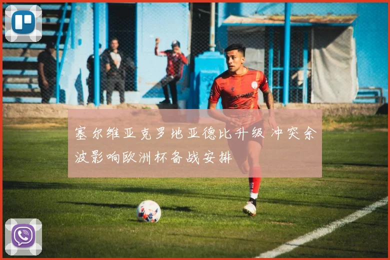塞尔维亚克罗地亚德比升级 冲突余波影响欧洲杯备战安排