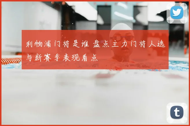 利物浦门将是谁 盘点主力门将人选与新赛季表现看点