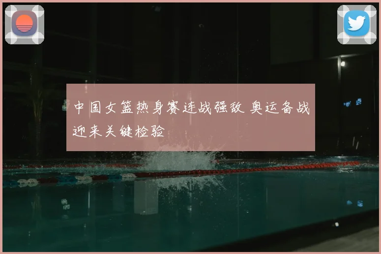 中国女篮热身赛连战强敌 奥运备战迎来关键检验