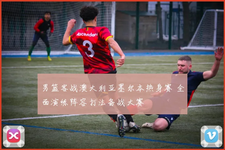 男篮客战澳大利亚墨尔本热身赛 全面演练阵容打法备战大赛