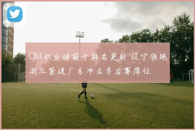 CBA积分榜前十排名更新 辽宁领跑浙江紧追广东冲击季后赛席位