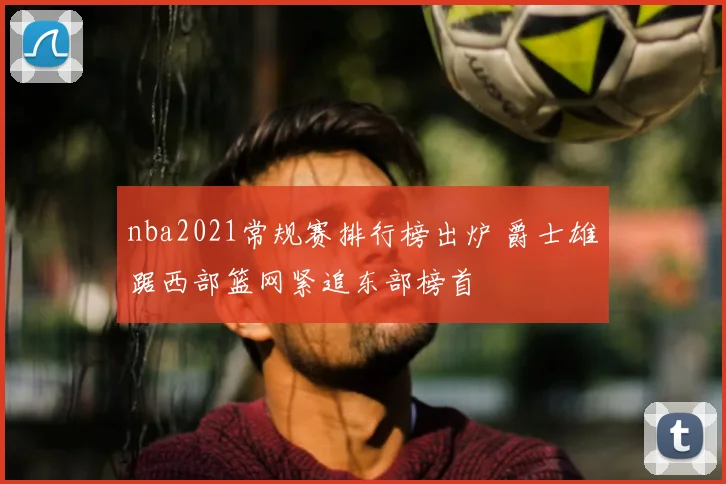 nba2021常规赛排行榜出炉 爵士雄踞西部篮网紧追东部榜首