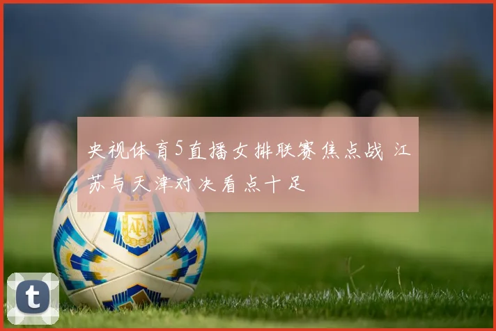 央视体育5直播女排联赛焦点战 江苏与天津对决看点十足