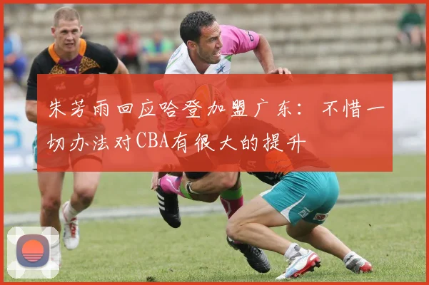 朱芳雨回应哈登加盟广东:不惜一切办法对CBA有很大的提升