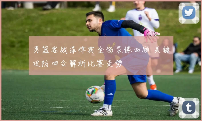 男篮客战菲律宾全场录像回顾 关键攻防回合解析比赛走势