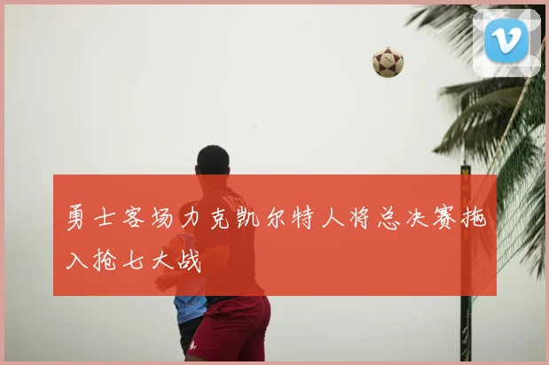 勇士客场力克凯尔特人将总决赛拖入抢七大战