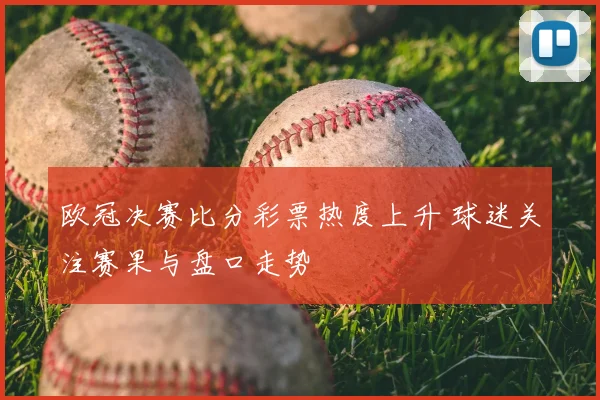 欧冠决赛比分彩票热度上升 球迷关注赛果与盘口走势