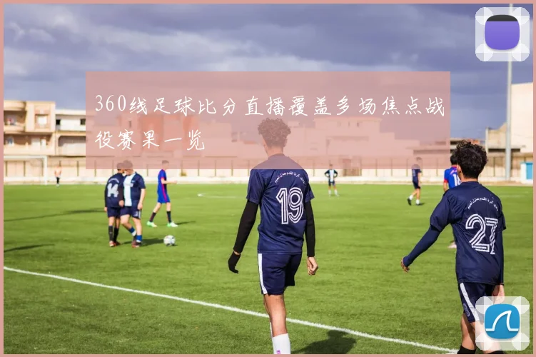 360线足球比分直播覆盖多场焦点战役赛果一览