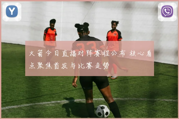 火箭今日直播对阵赛程公布 核心看点聚焦首发与比赛走势