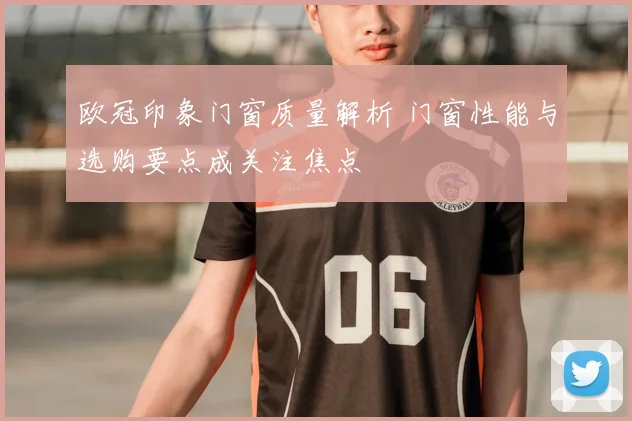 欧冠印象门窗质量解析 门窗性能与选购要点成关注焦点