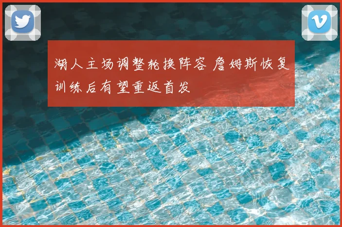 湖人主场调整轮换阵容 詹姆斯恢复训练后有望重返首发